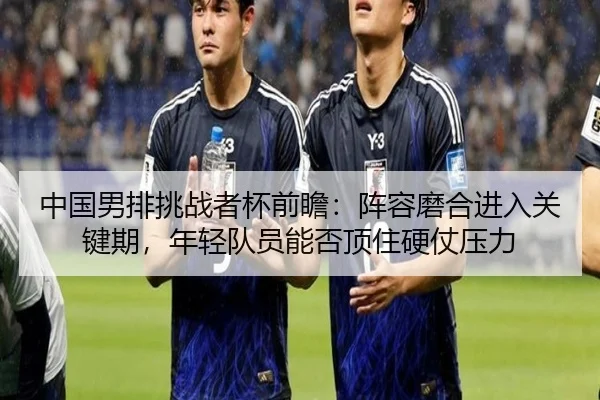 中国男排挑战者杯前瞻：阵容磨合进入关键期，年轻队员能否顶住硬仗压力